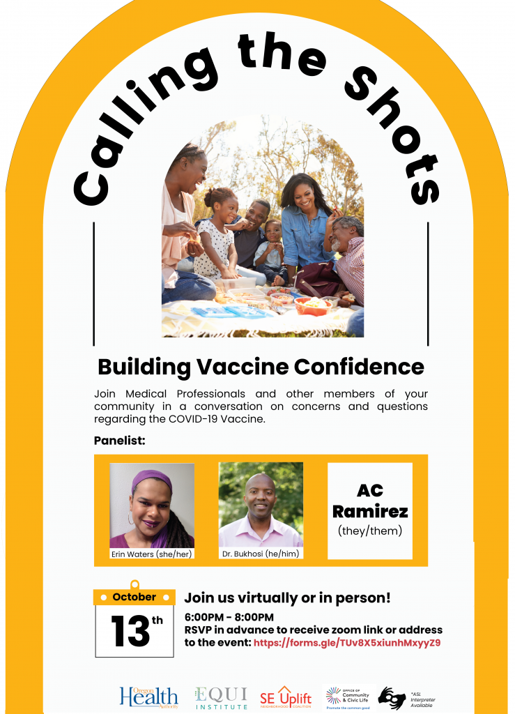 The Equi Institute and SE Uplift are excited to host “Calling the Shots! Building
Vaccine Confidence” in partnership with the Oregon Health Authority. Due to
decades of ongoing abuse that Black, Indigenous and people of color experience
within the western medical system in the US, there is no surprise nor judgement of
the hesitancy to trust the vaccine. This workshop is a BIPOC focused event where
people who are hesitant or just have questions regarding the vaccine can feel safe and
in community to ask questions, assess misconceptions and hear from BIPOC medical
professionals and community members.
When: Wednesday, October 13th from 6:00PM - 8:00PM.
Panelist: Erin Waters, Dr. Bukhosi, AC Ramirez
Accessibility: This event will have ASL Interpreter, Spanish and Vietnamese
translators, microphones, and closed captions. The event space has a
wheelchair-accessible ramp on the side of the building.